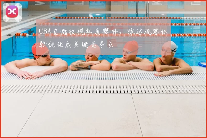 CBA直播收视热度攀升，球迷观赛体验优化成关键竞争点