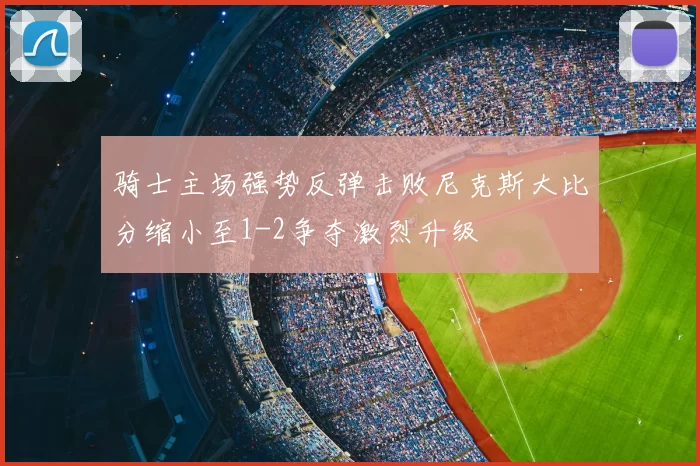 骑士主场强势反弹击败尼克斯大比分缩小至1-2争夺激烈升级
