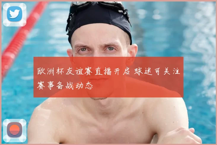 欧洲杯友谊赛直播开启 球迷可关注赛事备战动态
