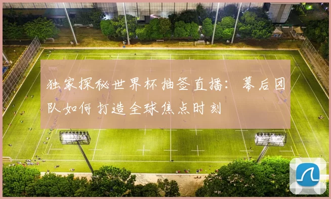 独家探秘世界杯抽签直播：幕后团队如何打造全球焦点时刻