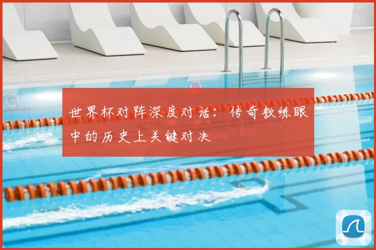 世界杯对阵深度对话:传奇教练眼中的历史上关键对决