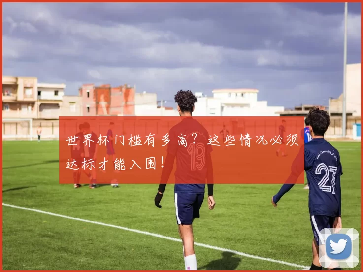 世界杯门槛有多高？这些情况必须达标才能入围！