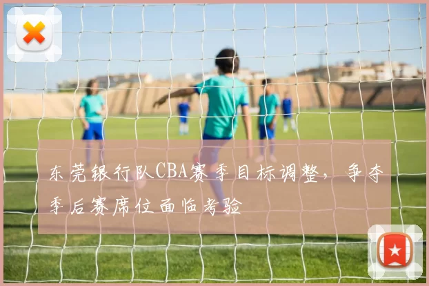 东莞银行队CBA赛季目标调整，争夺季后赛席位面临考验