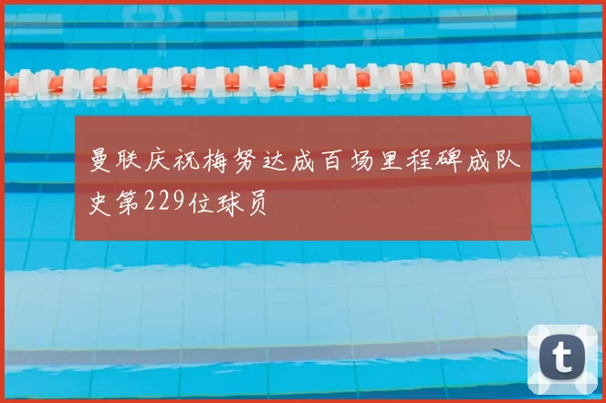 曼联庆祝梅努达成百场里程碑成队史第229位球员