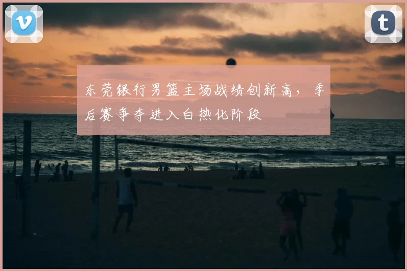 东莞银行男篮主场战绩创新高,季后赛争夺进入白热化阶段