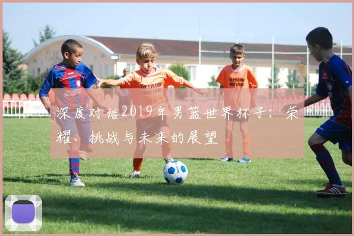 深度对话2019年男篮世界杯子:荣耀、挑战与未来的展望