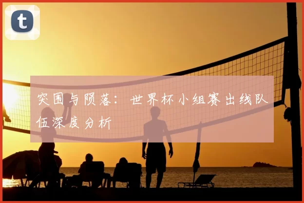 突围与陨落:世界杯小组赛出线队伍深度分析