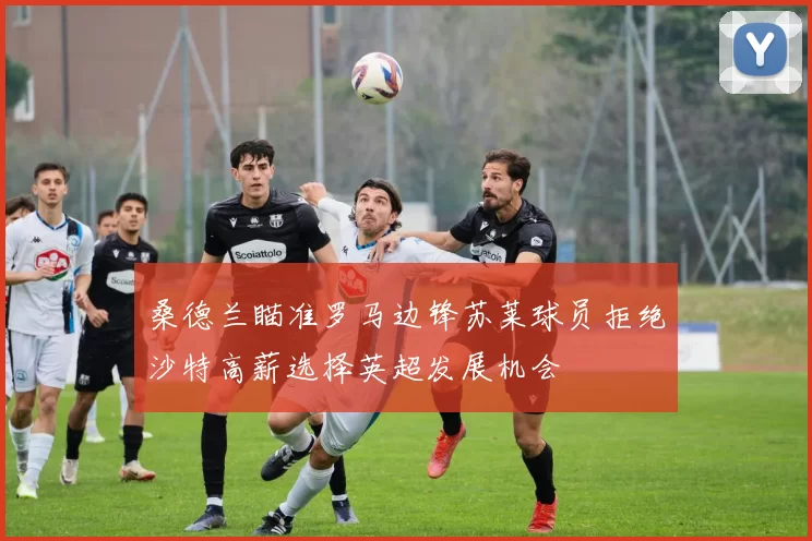 桑德兰瞄准罗马边锋苏莱球员拒绝沙特高薪选择英超发展机会