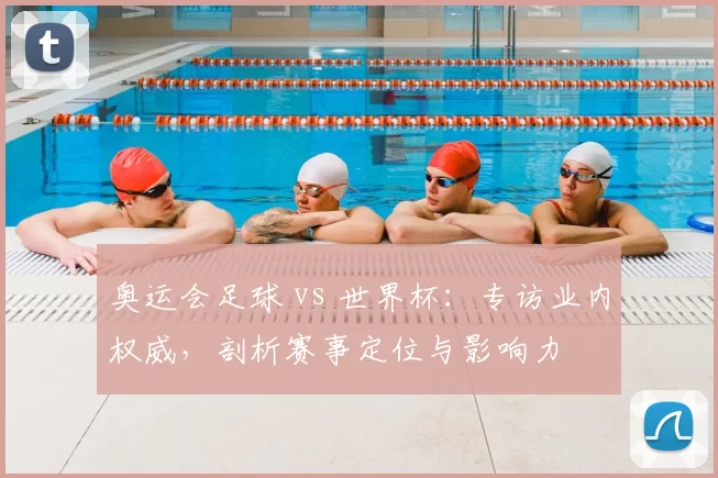 奥运会足球 vs 世界杯：专访业内权威，剖析赛事定位与影响力