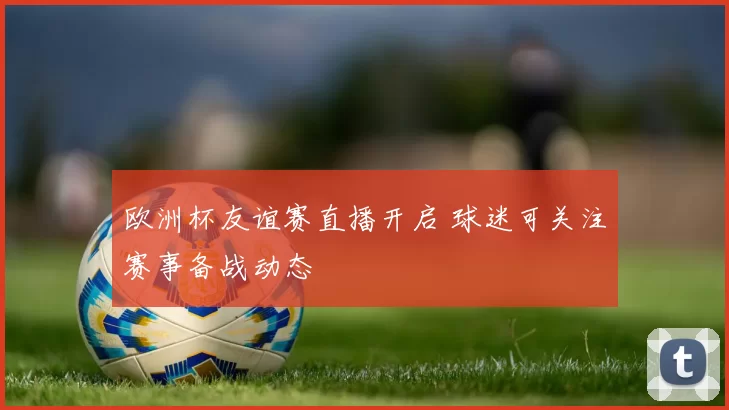 欧洲杯友谊赛直播开启 球迷可关注赛事备战动态