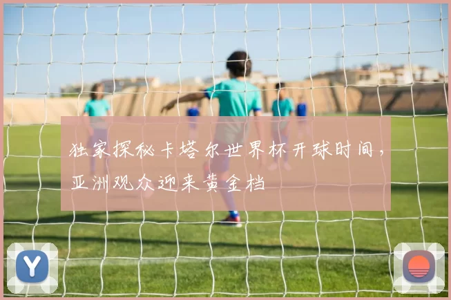 独家探秘卡塔尔世界杯开球时间，亚洲观众迎来黄金档