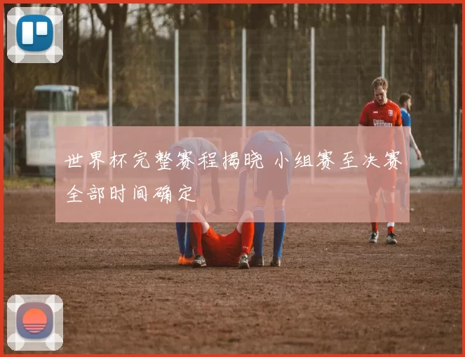 世界杯完整赛程揭晓 小组赛至决赛全部时间确定