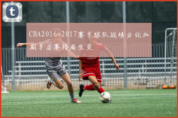 CBA2016-2017赛季球队战绩分化加剧季后赛格局生变