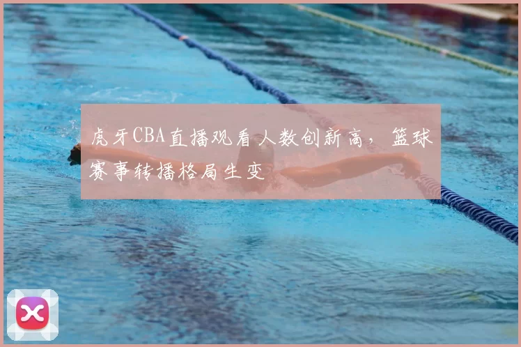 虎牙CBA直播观看人数创新高，篮球赛事转播格局生变