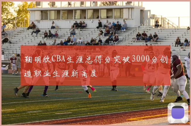 鞠明欣CBA生涯总得分突破3000分创造职业生涯新高度